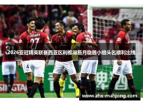 2026亚冠精英联赛西亚区利雅得新月稳居小组头名顺利出线 2026亚冠精英联赛西亚区利雅得新月稳居小组头名顺利出线