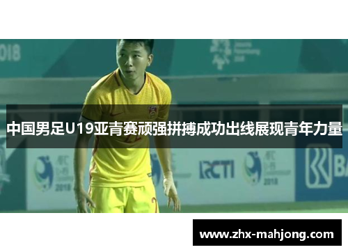 中国男足U19亚青赛顽强拼搏成功出线展现青年力量 中国男足U19亚青赛顽强拼搏成功出线展现青年力量