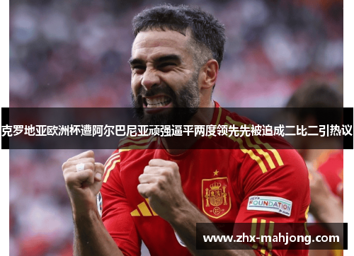 克罗地亚欧洲杯遭阿尔巴尼亚顽强逼平两度领先先被追成二比二引热议