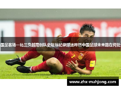 国足客场一比三负越南创队史耻辱纪录球迷哗然中国足球未来路在何处 国足客场一比三负越南创队史耻辱纪录球迷哗然中国足球未来路在何处