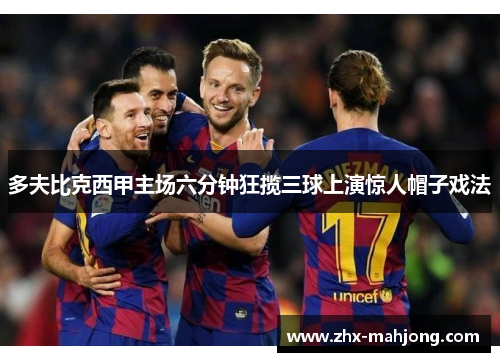 多夫比克西甲主场六分钟狂揽三球上演惊人帽子戏法 多夫比克西甲主场六分钟狂揽三球上演惊人帽子戏法