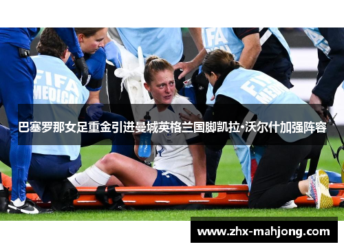 巴塞罗那女足重金引进曼城英格兰国脚凯拉·沃尔什加强阵容 巴塞罗那女足重金引进曼城英格兰国脚凯拉·沃尔什加强阵容